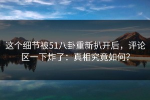 这个细节被51八卦重新扒开后，评论区一下炸了：真相究竟如何？