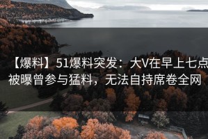 【爆料】51爆料突发：大V在早上七点被曝曾参与猛料，无法自持席卷全网