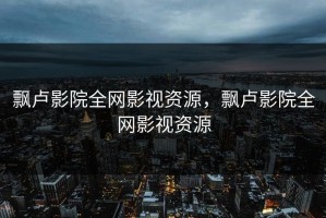 飘卢影院全网影视资源，飘卢影院全网影视资源