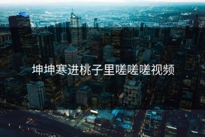 坤坤寒进桃子里嗟嗟嗟视频