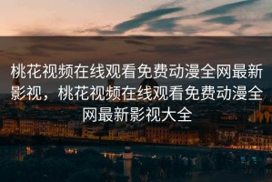 桃花视频在线观看免费动漫全网最新影视，桃花视频在线观看免费动漫全网最新影视大全