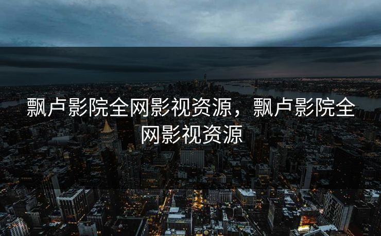 飘卢影院全网影视资源，飘卢影院全网影视资源