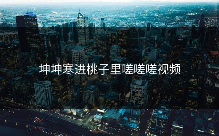 坤坤寒进桃子里嗟嗟嗟视频 坤坤寒进桃子里嗟嗟嗟视频