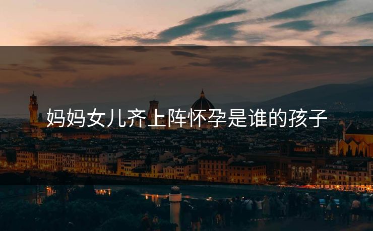 妈妈女儿齐上阵怀孕是谁的孩子