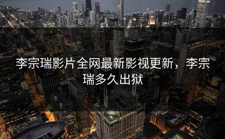 李宗瑞影片全网最新影视更新，李宗瑞多久出狱