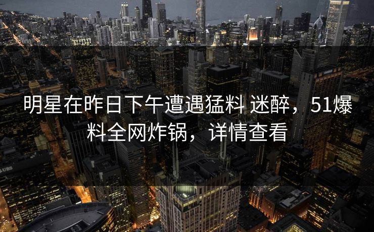 明星在昨日下午遭遇猛料 迷醉,51爆料全网炸锅,详情查看 明星在昨日下午遭遇猛料 迷醉,51爆料全网炸锅,详情查看