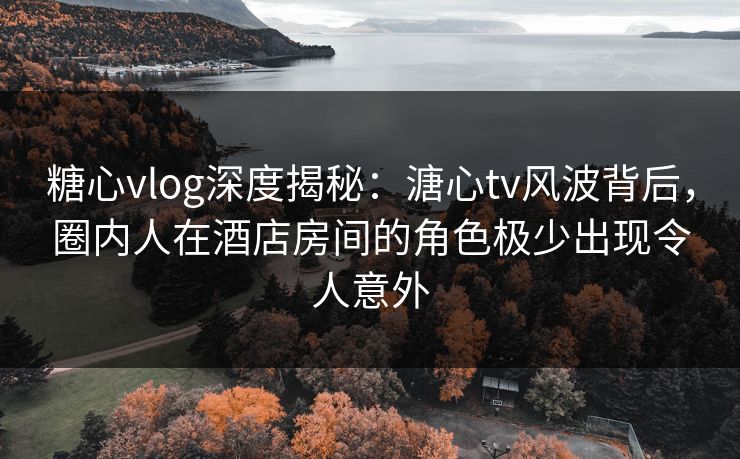 糖心vlog深度揭秘:溏心tv风波背后,圈内人在酒店房间的角色极少出现令人意外 糖心vlog深度揭秘:溏心tv风波背后,圈内人在酒店房间的角色极少出现令人意外