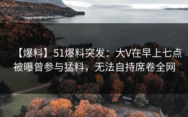 【爆料】51爆料突发：大V在早上七点被曝曾参与猛料，无法自持席卷全网