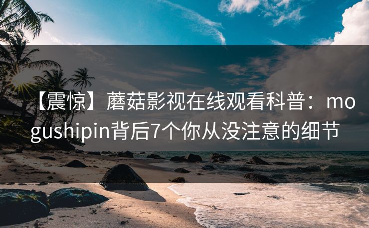 【震惊】蘑菇影视在线观看科普:mogushipin背后7个你从没注意的细节 【震惊】蘑菇影视在线观看科普:mogushipin背后7个你从没注意的细节
