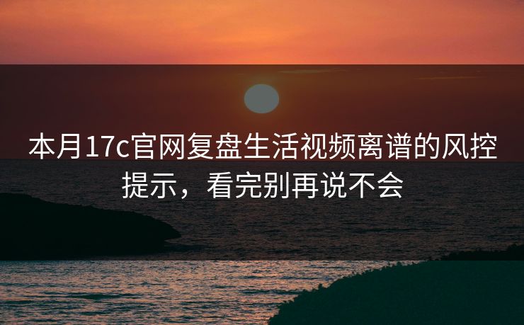 本月17c官网复盘生活视频离谱的风控提示，看完别再说不会